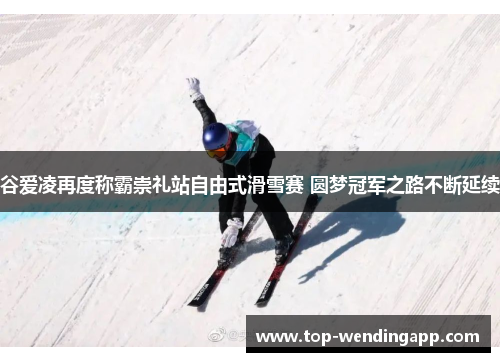 谷爱凌再度称霸崇礼站自由式滑雪赛 圆梦冠军之路不断延续