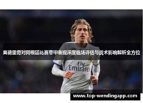 莫德里奇对阿根廷比赛意甲表现深度临场评估与战术影响解析全方位 莫德里奇对阿根廷比赛意甲表现深度临场评估与战术影响解析全方位
