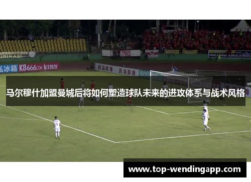 马尔穆什加盟曼城后将如何塑造球队未来的进攻体系与战术风格