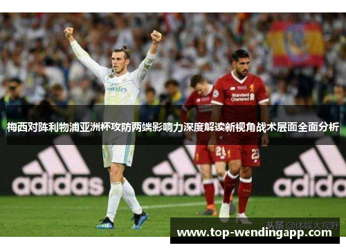 梅西对阵利物浦亚洲杯攻防两端影响力深度解读新视角战术层面全面分析